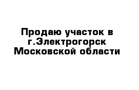 Продаю участок в г.Электрогорск Московской области 